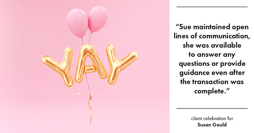 Testimonial for real estate agent Sue Gould in , : "Sue maintained open lines of communication, she was available to answer any questions or provide guidance even after the transaction was complete."
