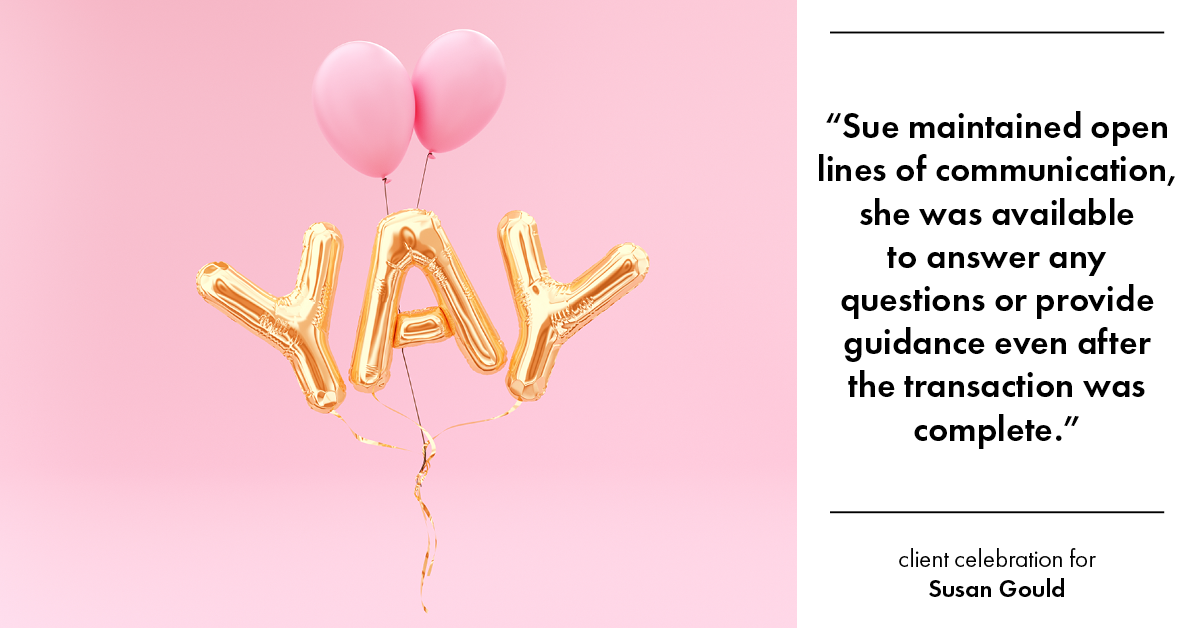 Testimonial for real estate agent Sue Gould in , : "Sue maintained open lines of communication, she was available to answer any questions or provide guidance even after the transaction was complete."