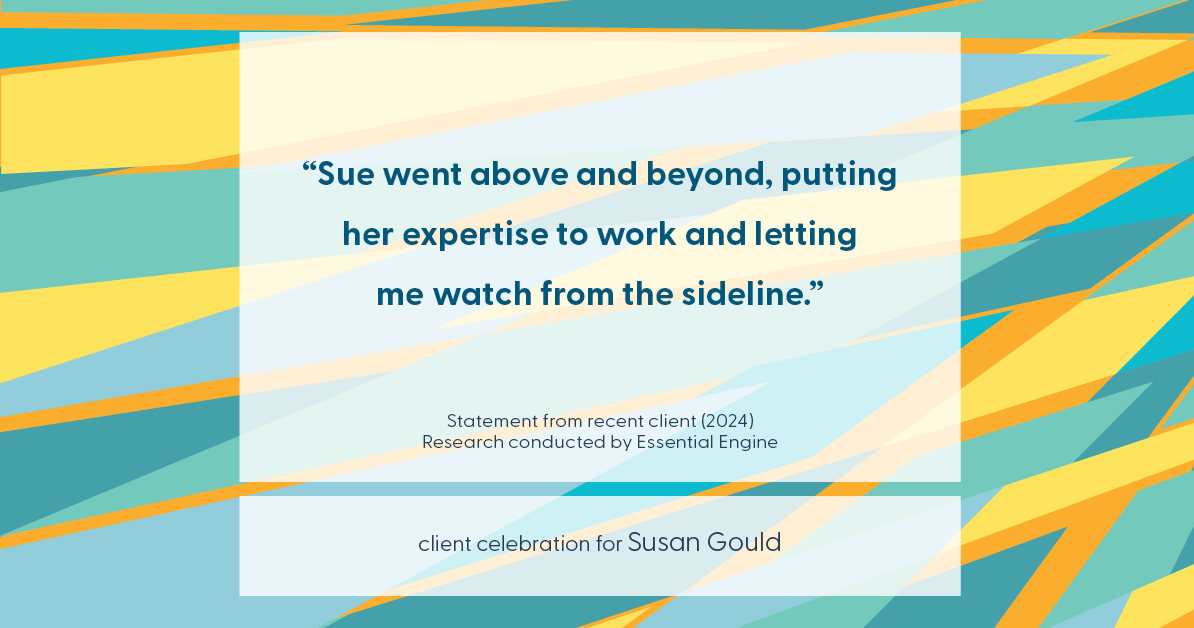 Testimonial for real estate agent Sue Gould in , : "Sue went above and beyond, putting her expertise to work and letting me watch from the sideline."