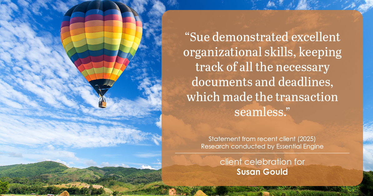 Testimonial for real estate agent Sue Gould in , : "Sue demonstrated excellent organizational skills, keeping track of all the necessary documents and deadlines, which made the transaction seamless."
