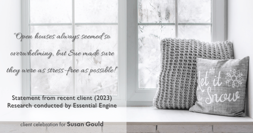 Testimonial for real estate agent Sue Gould in , : "Open houses always seemed so overwhelming, but Sue made sure they were as stress-free as possible!"