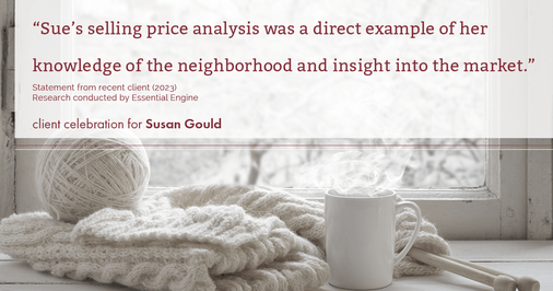 Testimonial for real estate agent Sue Gould in , : "Sue's selling price analysis was a direct example of her knowledge of the neighborhood and insight into the market."