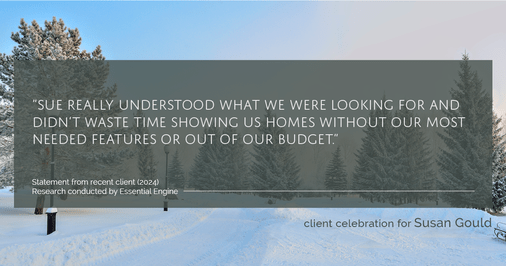 Testimonial for real estate agent Sue Gould in , : "Sue really understood what we were looking for and didn't waste time showing us homes without our most needed features or out of our budget."