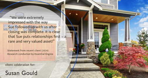 Testimonial for real estate agent Sue Gould in , : "We were extremely impressed with the way Sue followed up with us after closing was complete. It is clear that Sue puts relationships first – a rare and very valued asset!"
