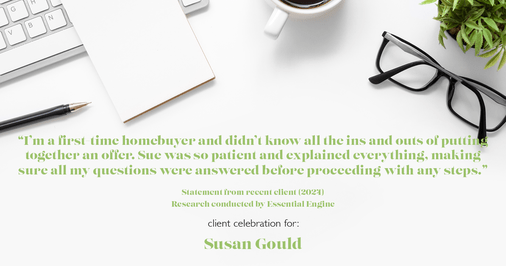 Testimonial for real estate agent Sue Gould in , : "I'm a first-time homebuyer and didn't know all the ins and outs of putting together an offer. Sue was so patient and explained everything, making sure all my questions were answered before proceeding with any steps."