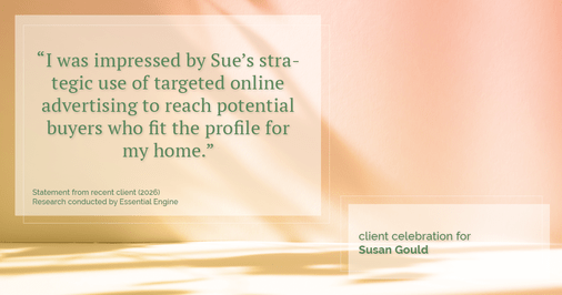 Testimonial for real estate agent Sue Gould in , : "I was impressed by Sue's strategic use of targeted online advertising to reach potential buyers who fit the profile for my home."