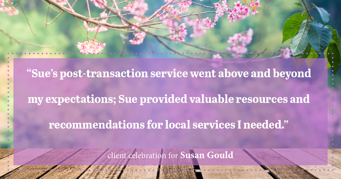 Testimonial for real estate agent Sue Gould in , : "Sue's post-transaction service went above and beyond my expectations; Sue provided valuable resources and recommendations for local services I needed."