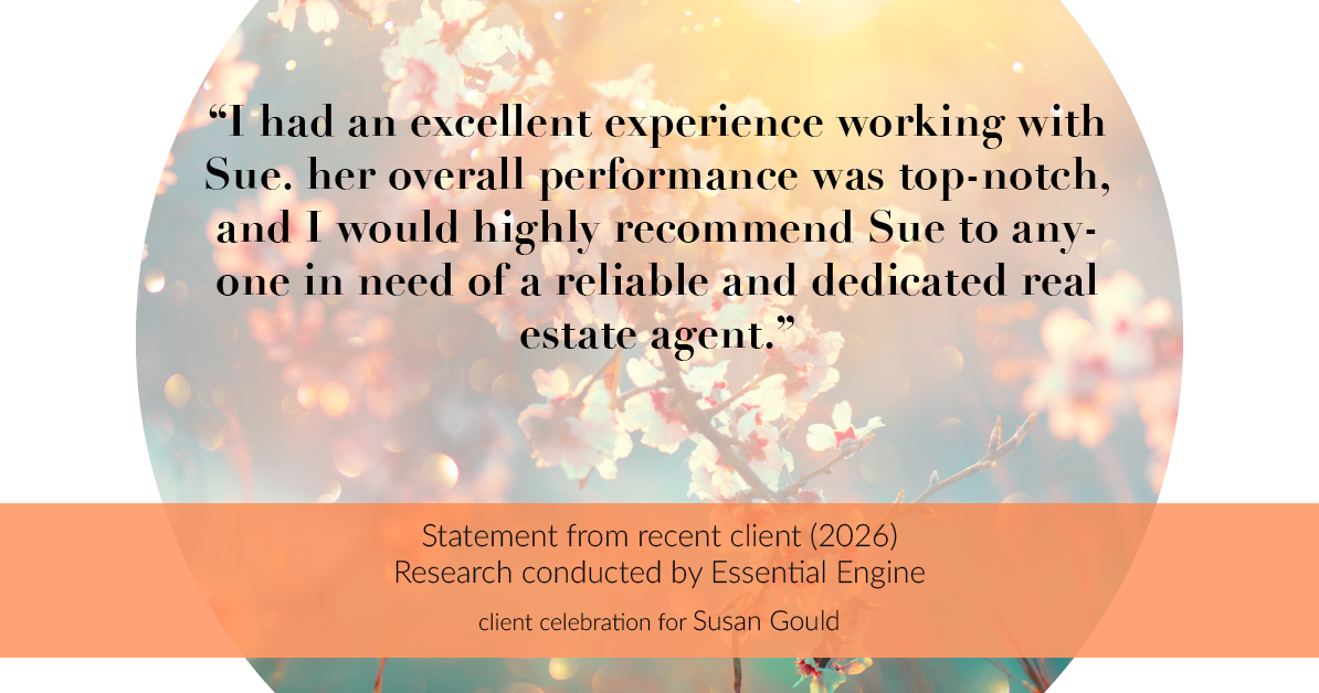 Testimonial for real estate agent Sue Gould in , : "I had an excellent experience working with Sue. her overall performance was top-notch, and I would highly recommend Sue to anyone in need of a reliable and dedicated real estate agent."