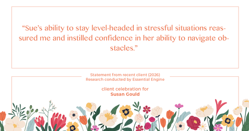 Testimonial for real estate agent Sue Gould in , : "Sue's ability to stay level-headed in stressful situations reassured me and instilled confidence in her ability to navigate obstacles."