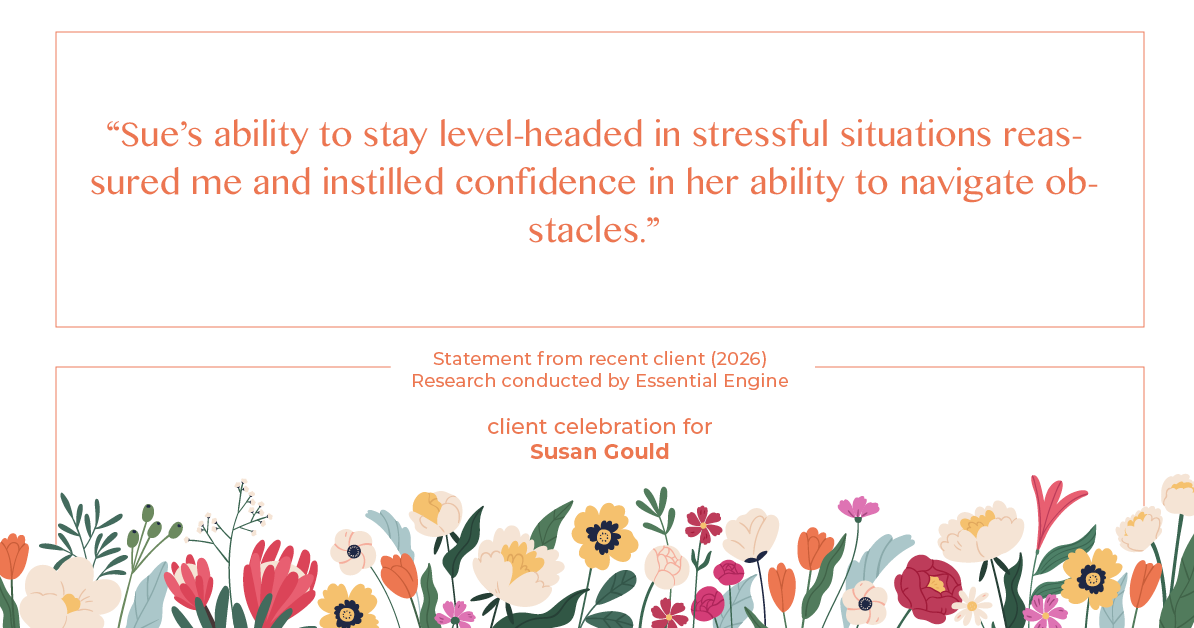 Testimonial for real estate agent Sue Gould in , : "Sue's ability to stay level-headed in stressful situations reassured me and instilled confidence in her ability to navigate obstacles."