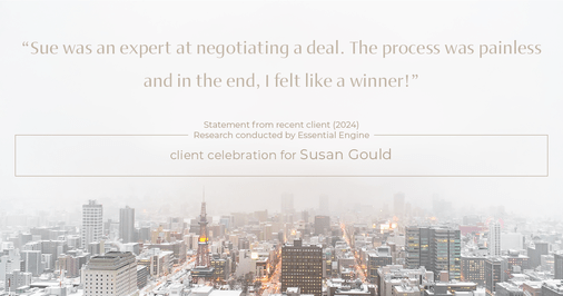 Testimonial for real estate agent Sue Gould in , : "Sue was an expert at negotiating a deal. The process was painless and in the end, I felt like a winner!"