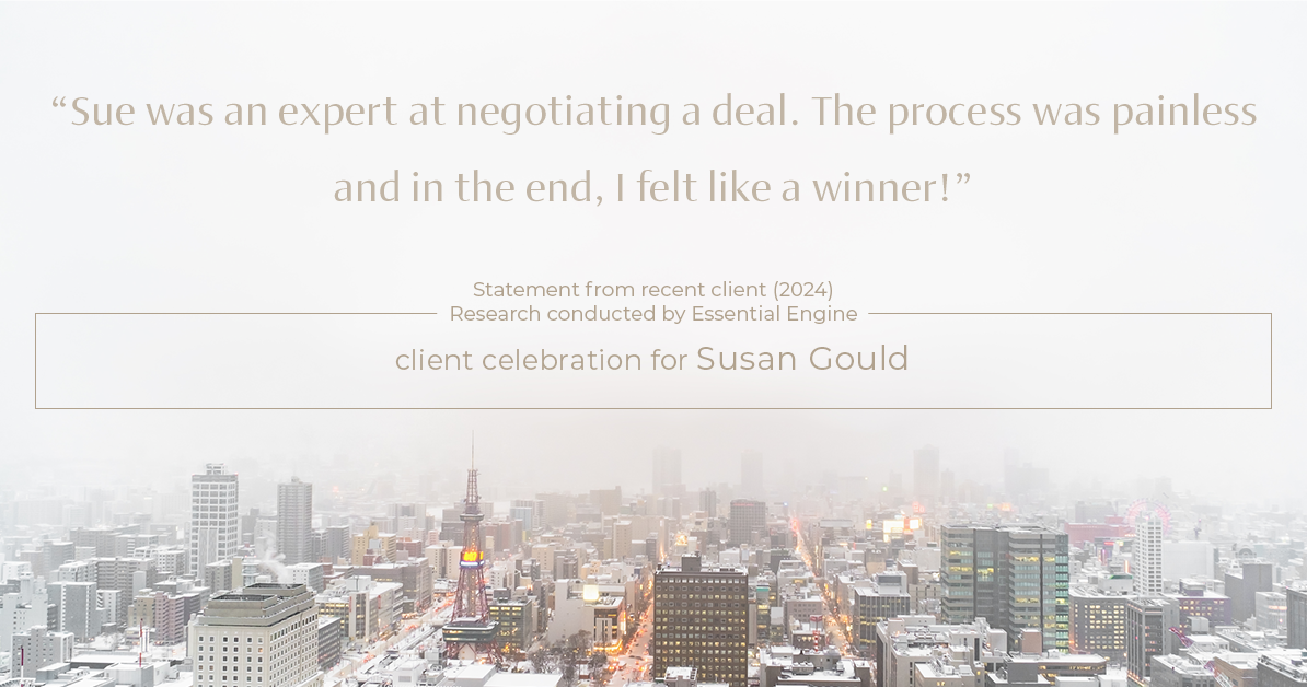 Testimonial for real estate agent Sue Gould in , : "Sue was an expert at negotiating a deal. The process was painless and in the end, I felt like a winner!"