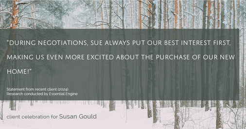 Testimonial for real estate agent Sue Gould in , : "During negotiations, Sue always put our best interest first, making us even more excited about the purchase of our new home!"