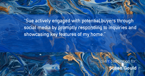 Testimonial for real estate agent Sue Gould in , : "Sue actively engaged with potential buyers through social media by promptly responding to inquiries and showcasing key features of my home."
