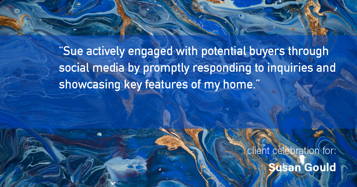 Testimonial for real estate agent Sue Gould in , : "Sue actively engaged with potential buyers through social media by promptly responding to inquiries and showcasing key features of my home."