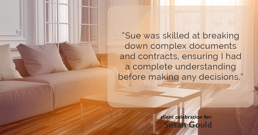 Testimonial for real estate agent Sue Gould in , : "Sue was skilled at breaking down complex documents and contracts, ensuring I had a complete understanding before making any decisions."