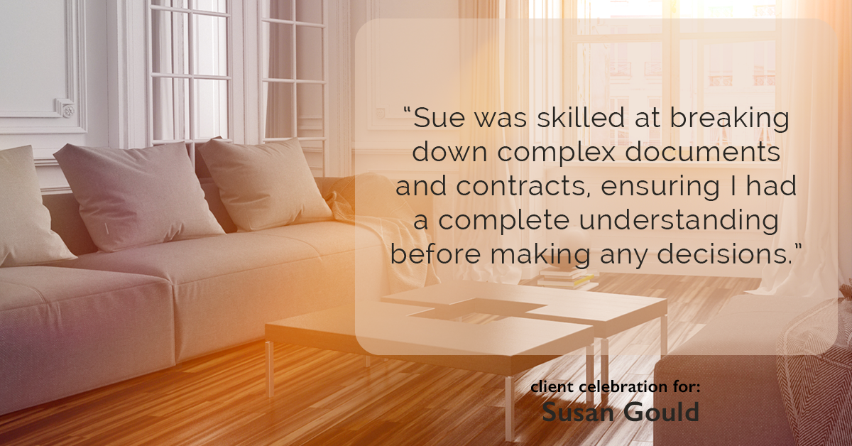 Testimonial for real estate agent Sue Gould in , : "Sue was skilled at breaking down complex documents and contracts, ensuring I had a complete understanding before making any decisions."