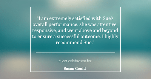 Testimonial for real estate agent Sue Gould in , : "I am extremely satisfied with Sue's overall performance. she was attentive, responsive, and went above and beyond to ensure a successful outcome. I highly recommend Sue."