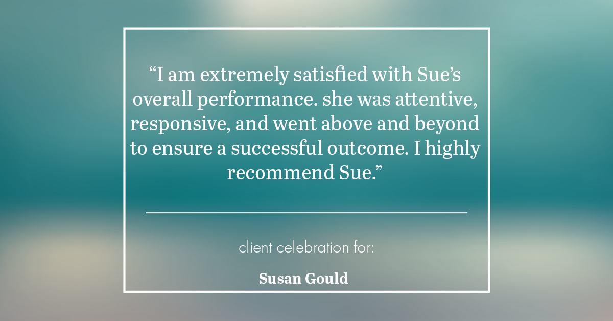 Testimonial for real estate agent Sue Gould in , : "I am extremely satisfied with Sue's overall performance. she was attentive, responsive, and went above and beyond to ensure a successful outcome. I highly recommend Sue."