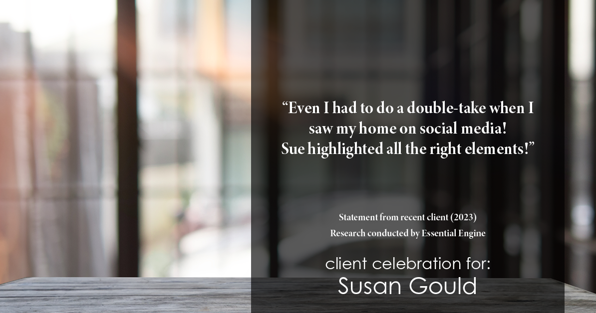 Testimonial for real estate agent Sue Gould in , : "Even I had to do a double-take when I saw my home on social media! Sue highlighted all the right elements!"