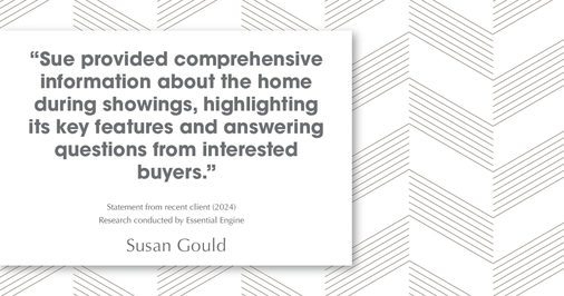 Testimonial for real estate agent Sue Gould in , : "Sue provided comprehensive information about the home during showings, highlighting its key features and answering questions from interested buyers."