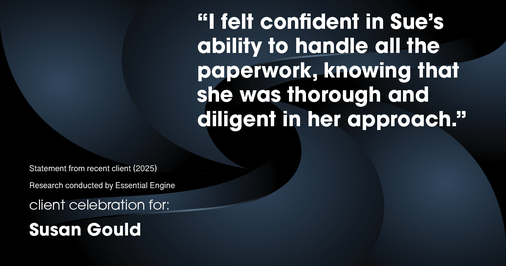 Testimonial for real estate agent Sue Gould in , : "I felt confident in Sue's ability to handle all the paperwork, knowing that she was thorough and diligent in her approach."