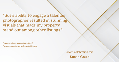 Testimonial for real estate agent Sue Gould in , : "Sue's ability to engage a talented photographer resulted in stunning visuals that made my property stand out among other listings."