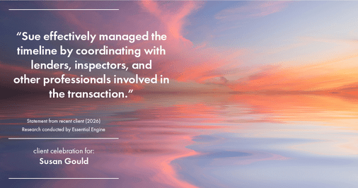 Testimonial for real estate agent Sue Gould in , : "Sue effectively managed the timeline by coordinating with lenders, inspectors, and other professionals involved in the transaction."