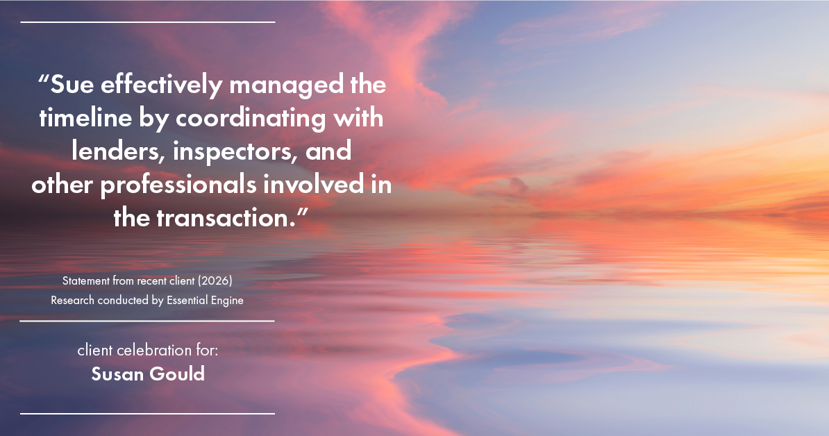 Testimonial for real estate agent Sue Gould in , : "Sue effectively managed the timeline by coordinating with lenders, inspectors, and other professionals involved in the transaction."