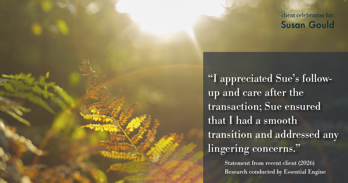 Testimonial for real estate agent Sue Gould in , : "I appreciated Sue's follow-up and care after the transaction; Sue ensured that I had a smooth transition and addressed any lingering concerns."