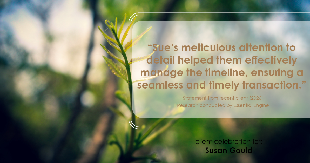 Testimonial for real estate agent Sue Gould in , : "Sue's meticulous attention to detail helped them effectively manage the timeline, ensuring a seamless and timely transaction."
