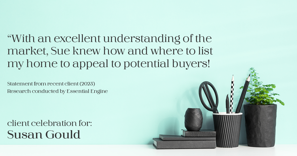 Testimonial for real estate agent Sue Gould in , : "With an excellent understanding of the market, Sue knew how and where to list my home to appeal to potential buyers!