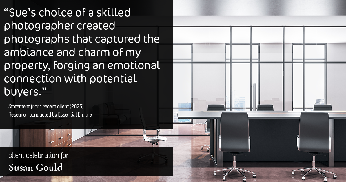 Testimonial for real estate agent Sue Gould in , : "Sue's choice of a skilled photographer created photographs that captured the ambiance and charm of my property, forging an emotional connection with potential buyers."
