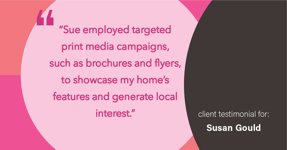 Testimonial for real estate agent Sue Gould in , : "Sue employed targeted print media campaigns, such as brochures and flyers, to showcase my home's features and generate local interest."