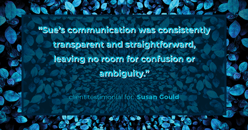 Testimonial for real estate agent Sue Gould in , : "Sue's communication was consistently transparent and straightforward, leaving no room for confusion or ambiguity."