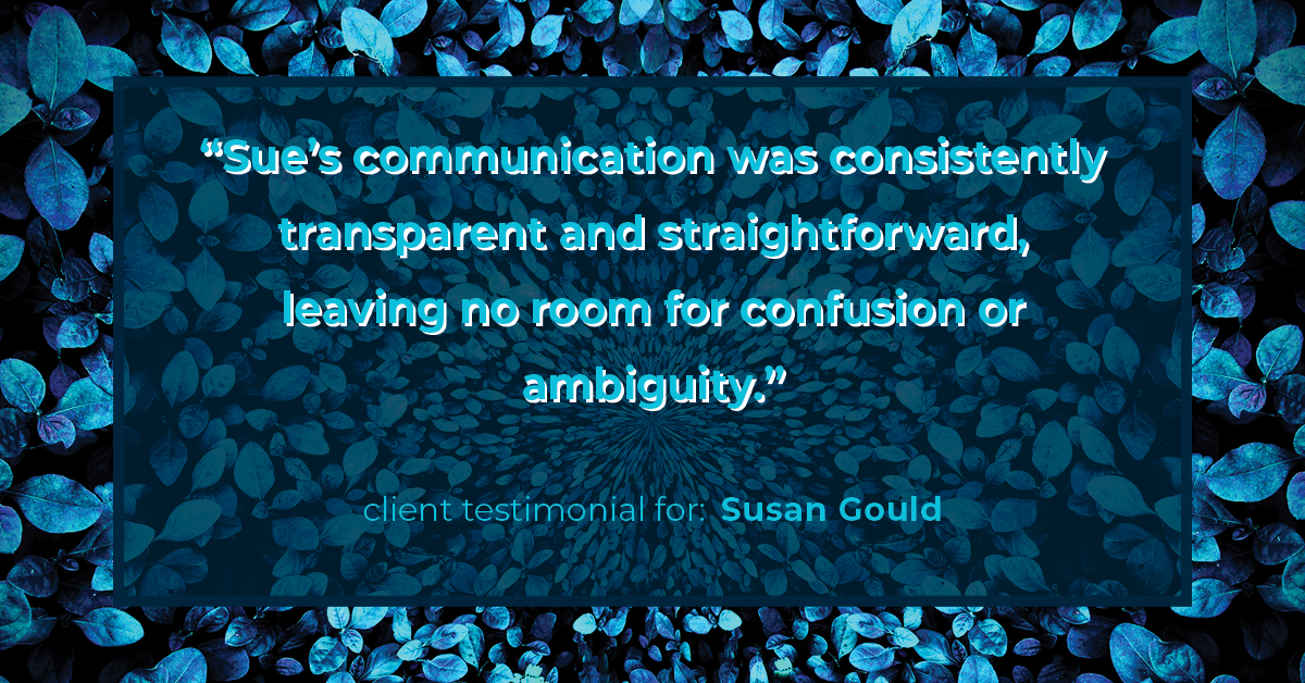 Testimonial for real estate agent Sue Gould in , : "Sue's communication was consistently transparent and straightforward, leaving no room for confusion or ambiguity."