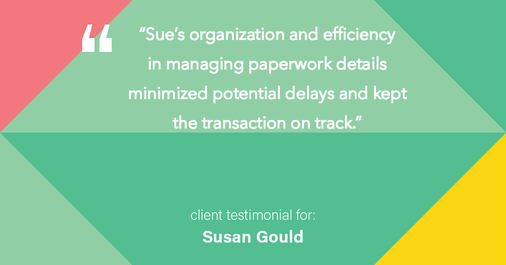 Testimonial for real estate agent Sue Gould in , : "Sue's organization and efficiency in managing paperwork details minimized potential delays and kept the transaction on track."