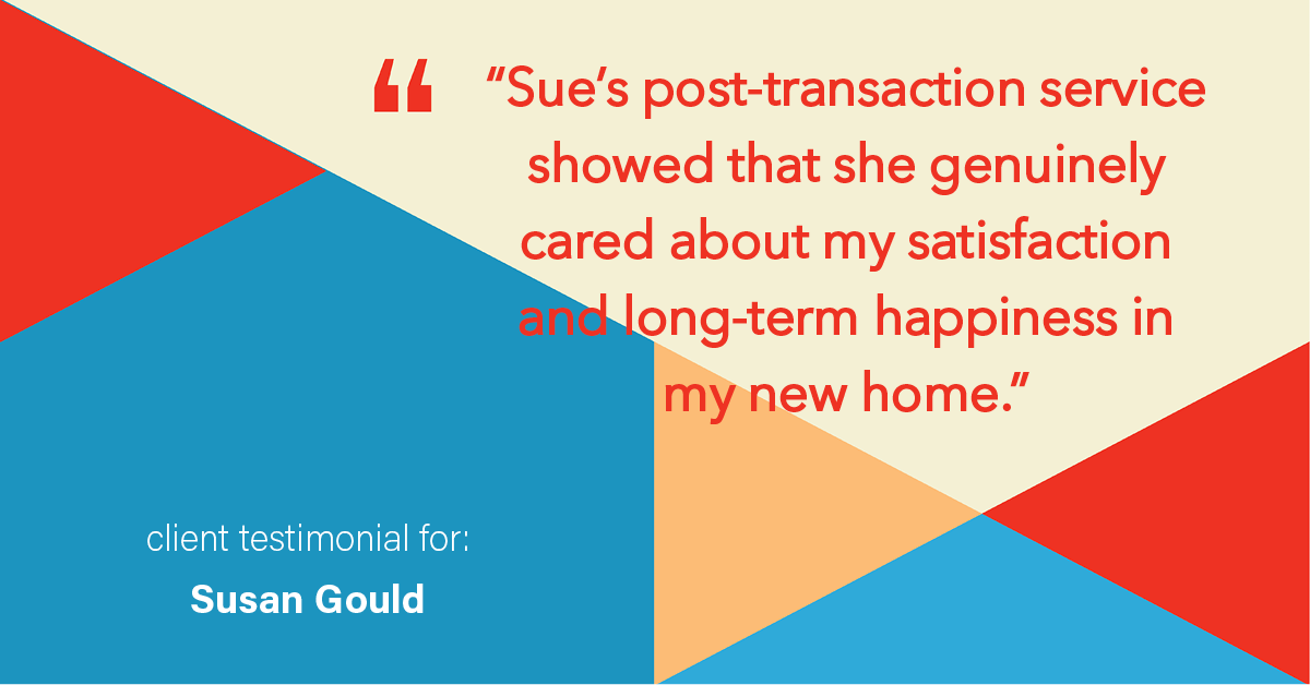Testimonial for real estate agent Sue Gould in , : "Sue's post-transaction service showed that she genuinely cared about my satisfaction and long-term happiness in my new home."