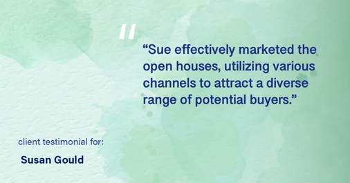 Testimonial for real estate agent Sue Gould in , : "Sue effectively marketed the open houses, utilizing various channels to attract a diverse range of potential buyers."