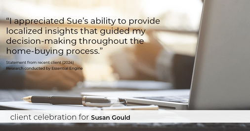 Testimonial for real estate agent Sue Gould in , : "I appreciated Sue's ability to provide localized insights that guided my decision-making throughout the home-buying process."
