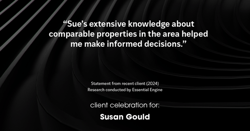 Testimonial for real estate agent Sue Gould in , : "Sue's extensive knowledge about comparable properties in the area helped me make informed decisions."