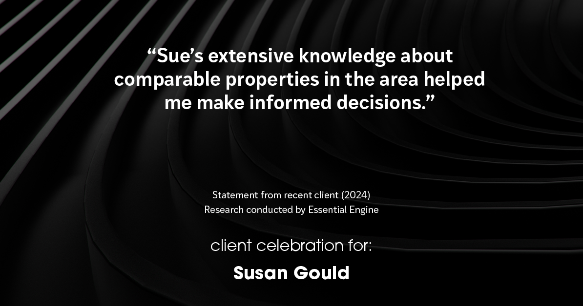 Testimonial for real estate agent Sue Gould in , : "Sue's extensive knowledge about comparable properties in the area helped me make informed decisions."