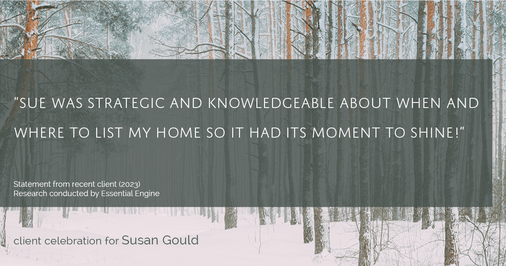 Testimonial for real estate agent Sue Gould in , : "Sue was strategic and knowledgeable about when and where to list my home so it had its moment to shine!"