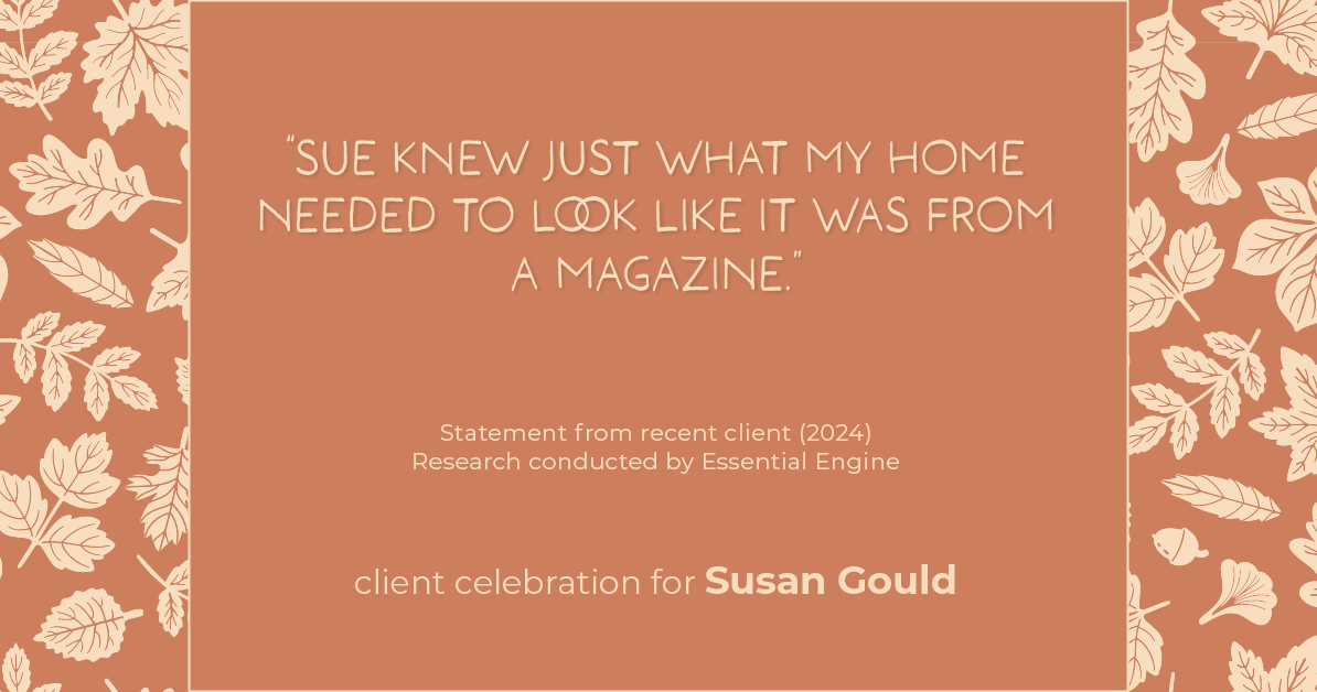 Testimonial for real estate agent Sue Gould in , : "Sue knew just what my home needed to look like it was from a magazine."