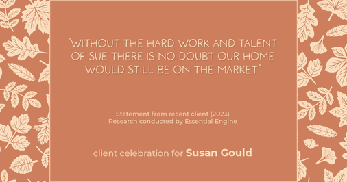 Testimonial for real estate agent Sue Gould in , : "Without the hard work and talent of Sue there is no doubt our home would still be on the market."