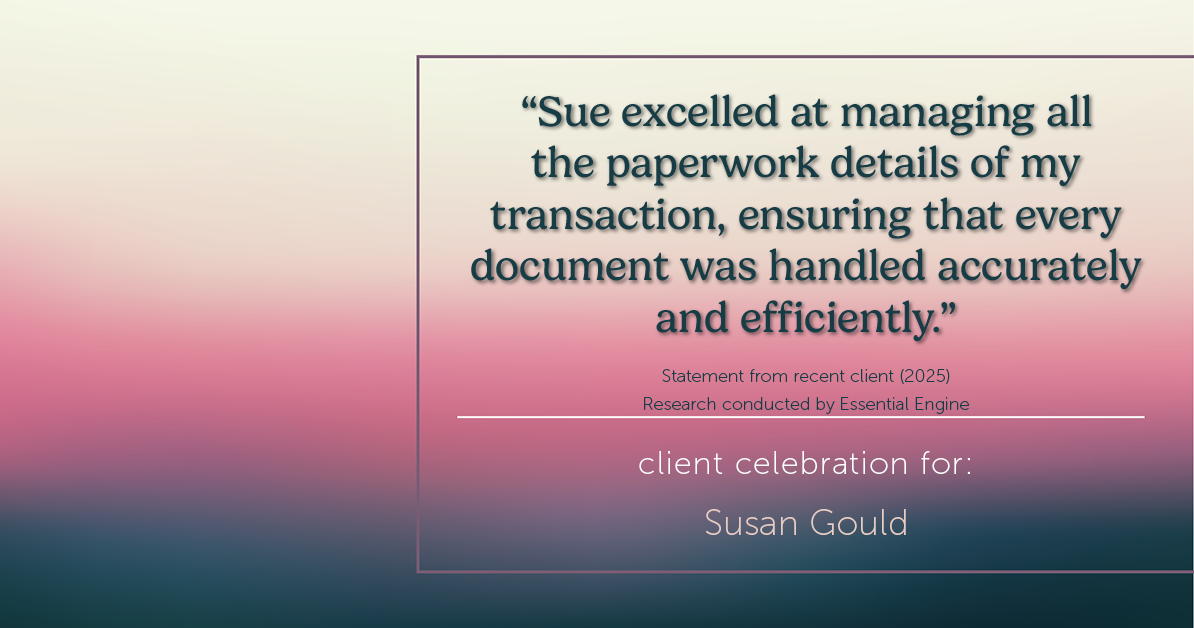 Testimonial for real estate agent Sue Gould in , : "Sue excelled at managing all the paperwork details of my transaction, ensuring that every document was handled accurately and efficiently."