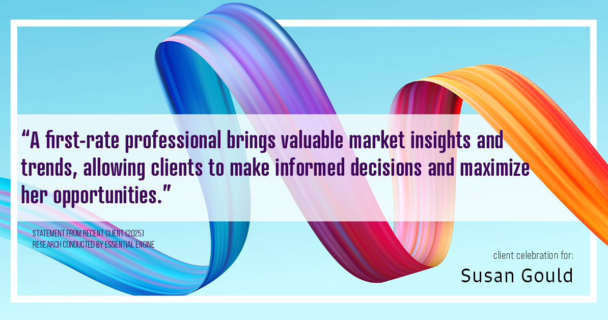 Testimonial for real estate agent Sue Gould in , : "A first-rate professional brings valuable market insights and trends, allowing clients to make informed decisions and maximize her opportunities."