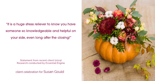 Testimonial for real estate agent Sue Gould in , : "It is a huge stress reliever to know you have someone so knowledgeable and helpful on your side, even long after the closing!"