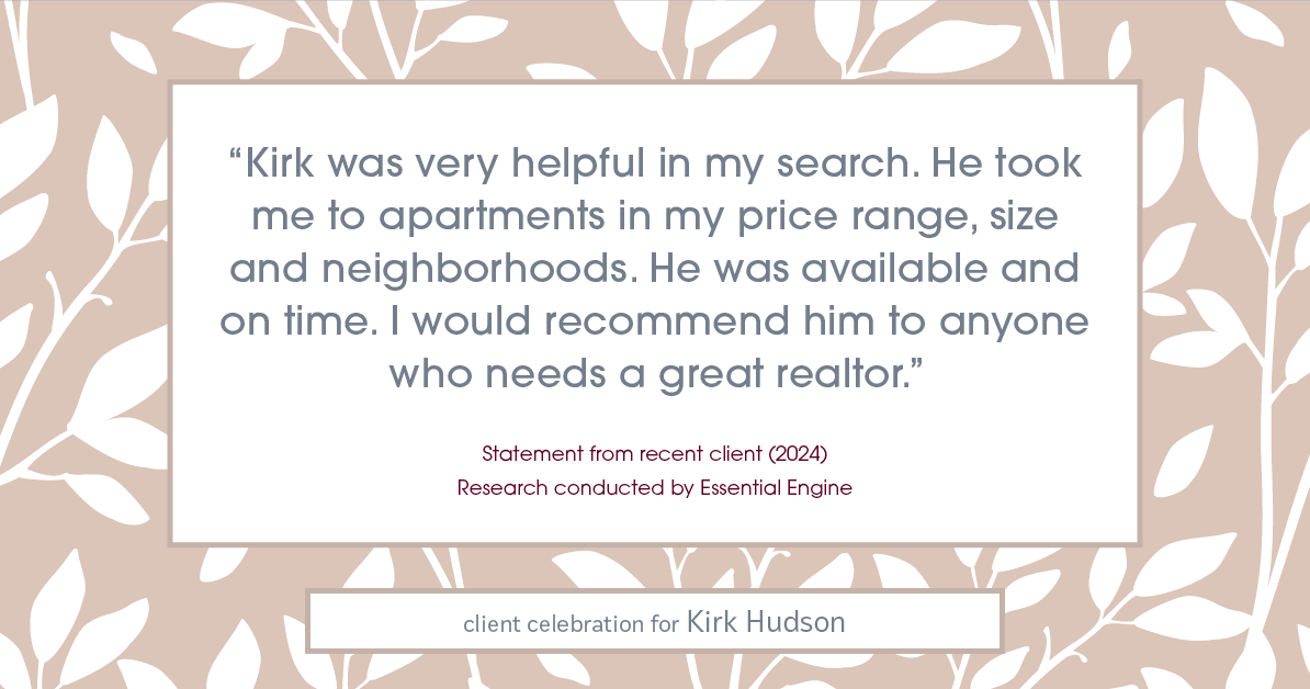 Testimonial for real estate agent Kirk Hudson with Baird & Warner Residential in , : "Kirk was very helpful in my search. He took me to apartments in my price range, size and neighborhoods. He was available and on time. I would recommend him to anyone who needs a great realtor."