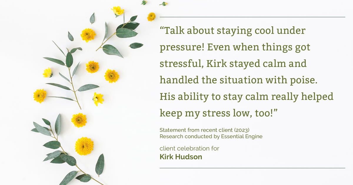Testimonial for real estate agent Kirk Hudson with Baird & Warner Residential in , : "Talk about staying cool under pressure! Even when things got stressful, Kirk stayed calm and handled the situation with poise. His ability to stay calm really helped keep my stress low, too!"